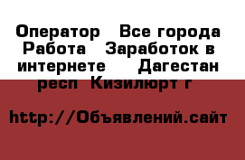 Оператор - Все города Работа » Заработок в интернете   . Дагестан респ.,Кизилюрт г.